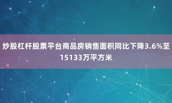 炒股杠杆股票平台商品房销售面积同比下降3.6%至15133万平方米
