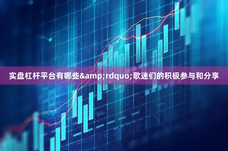 实盘杠杆平台有哪些&rdquo;歌迷们的积极参与和分享