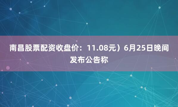 南昌股票配资收盘价：11.08元）6月25日晚间发布公告称