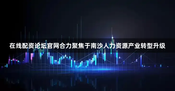 在线配资论坛官网合力聚焦于南沙人力资源产业转型升级