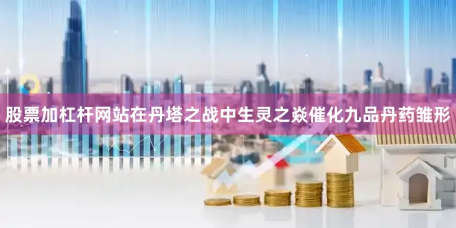股票加杠杆网站在丹塔之战中生灵之焱催化九品丹药雏形