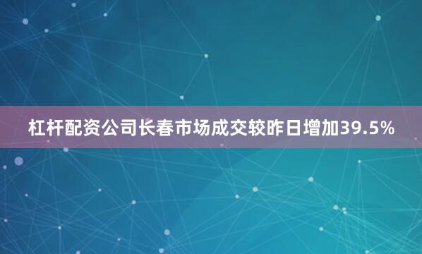 杠杆配资公司长春市场成交较昨日增加39.5%