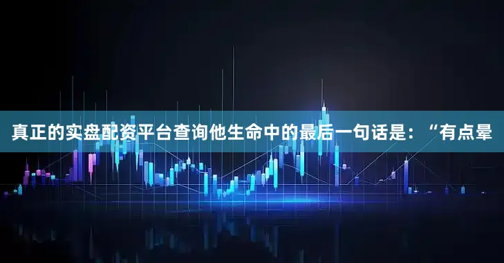 真正的实盘配资平台查询他生命中的最后一句话是：“有点晕
