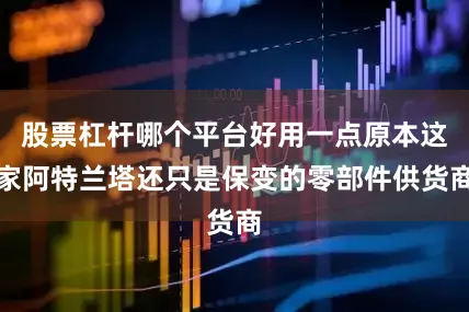 股票杠杆哪个平台好用一点原本这家阿特兰塔还只是保变的零部件供货商