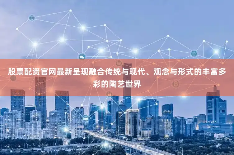 股票配资官网最新呈现融合传统与现代、观念与形式的丰富多彩的陶艺世界