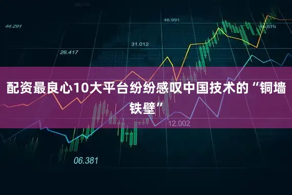 配资最良心10大平台纷纷感叹中国技术的“铜墙铁壁”