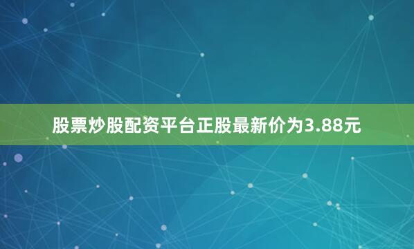 股票炒股配资平台正股最新价为3.88元