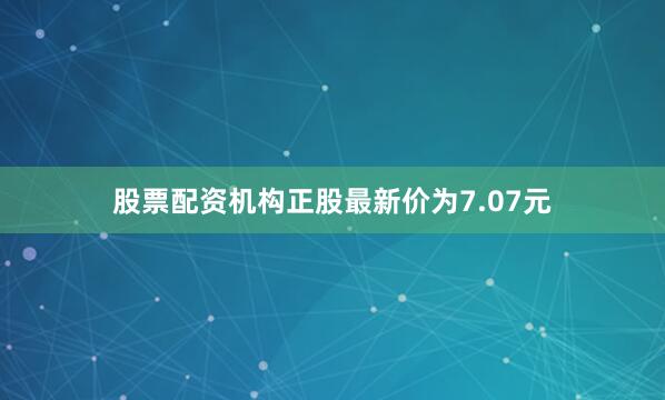 股票配资机构正股最新价为7.07元