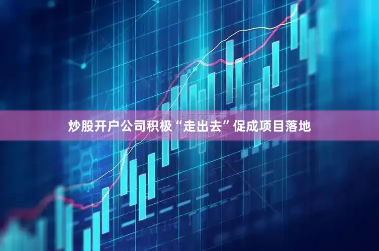 炒股开户公司积极“走出去”促成项目落地