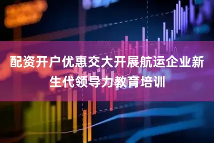 配资开户优惠交大开展航运企业新生代领导力教育培训