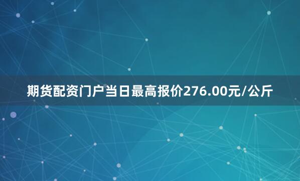 期货配资门户当日最高报价276.00元/公斤