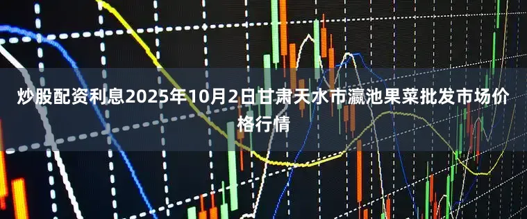 炒股配资利息2025年10月2日甘肃天水市瀛池果菜批发市场价格行情