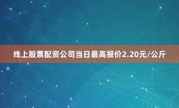 线上股票配资公司当日最高报价2.20元/公斤