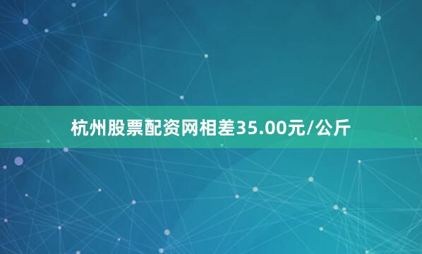 杭州股票配资网相差35.00元/公斤