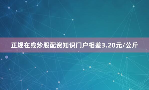 正规在线炒股配资知识门户相差3.20元/公斤