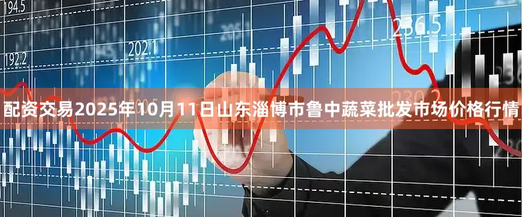 配资交易2025年10月11日山东淄博市鲁中蔬菜批发市场价格行情