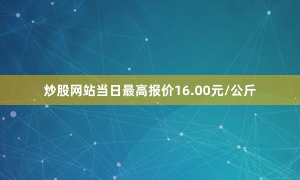 炒股网站当日最高报价16.00元/公斤