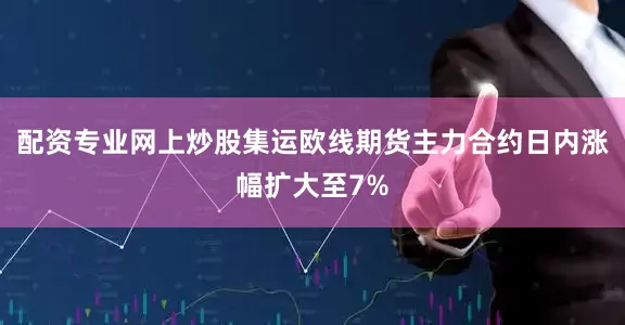 配资专业网上炒股集运欧线期货主力合约日内涨幅扩大至7%